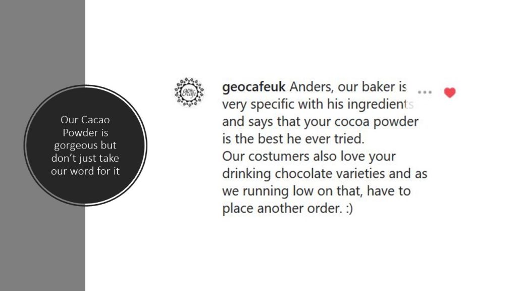 Our Cacao Powder is gorgeous but don't just take our word for it... "geocafeuk: Anders, our baker is very specific with his ingredients and says that your cocoa powder is the best he's ever tried. Our customers also love your drinking chocolate varieties and as we are running low on that, we have to place another order"